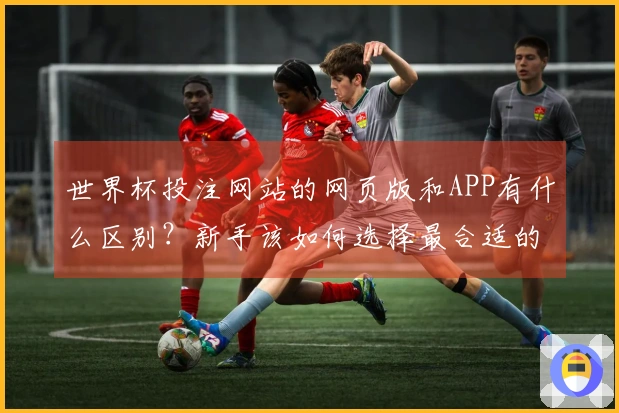 世界杯投注网站的网页版和APP有什么区别？新手该如何选择最合适的投注方式